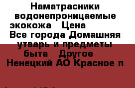 Наматрасники водонепроницаемые экокожа › Цена ­ 1 602 - Все города Домашняя утварь и предметы быта » Другое   . Ненецкий АО,Красное п.